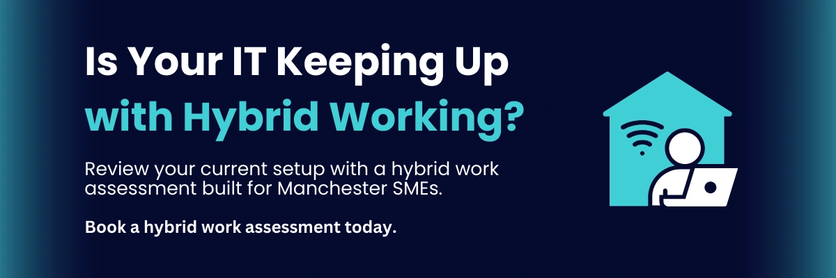 Is Your IT Keeping Up with Hybrid Working? Review your current setup with a hybrid work assessment built for Manchester SMEs. Book a hybrid work assessment today.